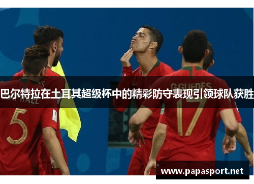 巴尔特拉在土耳其超级杯中的精彩防守表现引领球队获胜 巴尔特拉在土耳其超级杯中的精彩防守表现引领球队获胜